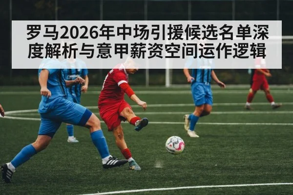 罗马2026年中场引援候选名单深度解析与意甲薪资空间运作逻辑