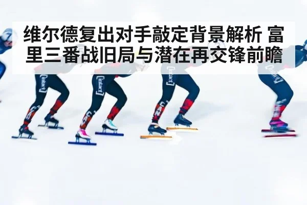 维尔德复出对手敲定背景解析 富里三番战旧局与潜在再交锋前瞻